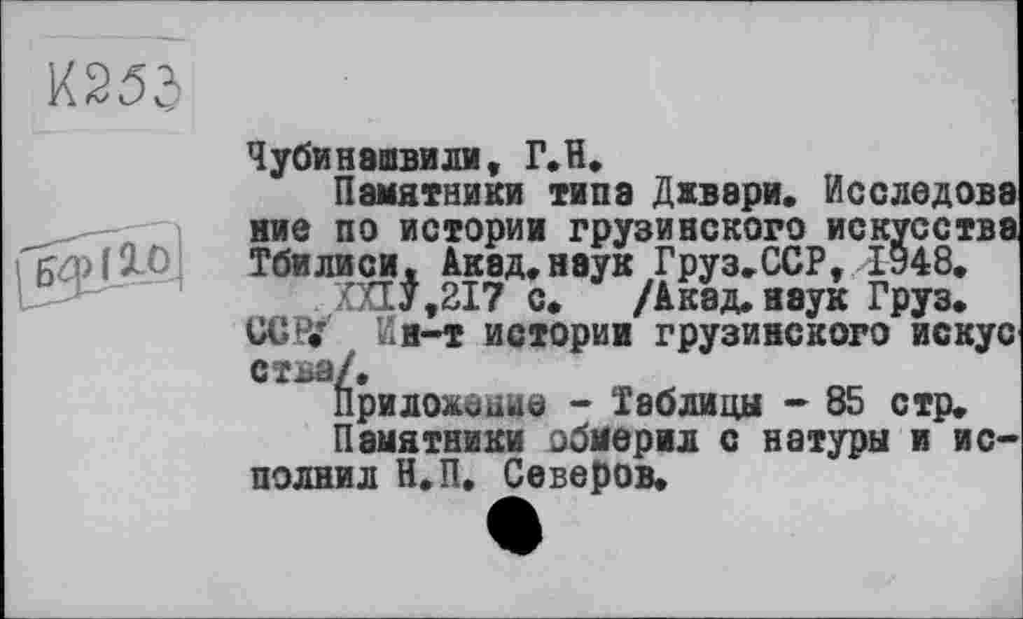 ﻿KW

Чубинашвили, Г.Н.
Памятники типа Джвари. Исследовэ ние по истории грузинского искусства Тбилиси. Акад.наук Груз.ССР,1948.
XXIJ,217 с.	/Акад.яэук Груз.
UGPJ Кн-т истории грузинского искус стьа/.
Приложение - Таблицы - 85 стр.
Памятники обмерил с натуры и и с** полнил Н.П. Северов.